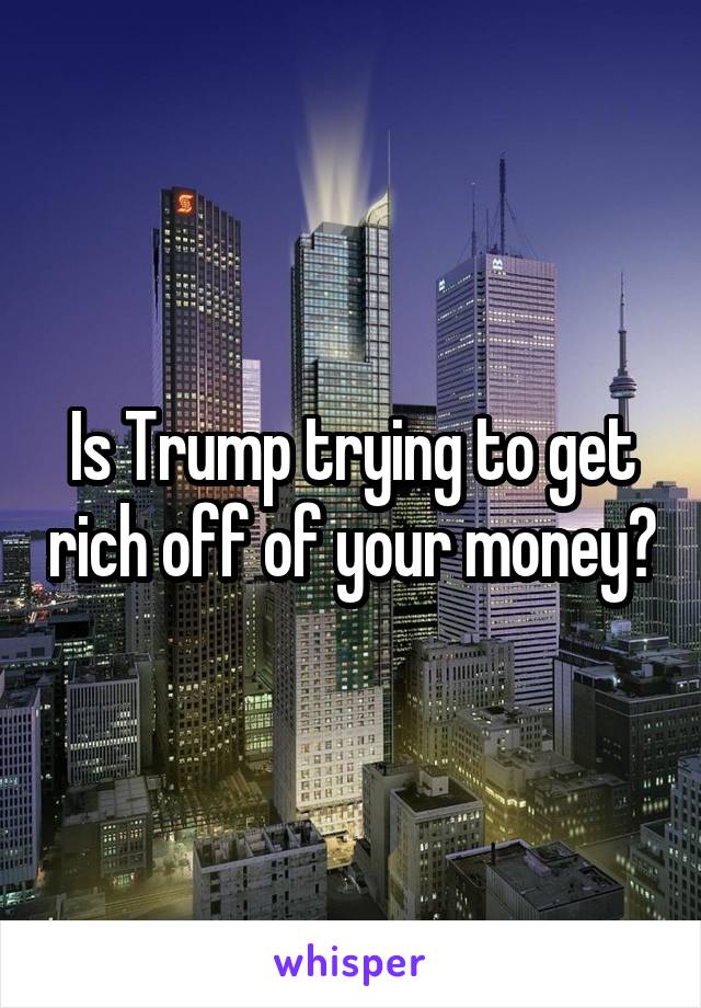Is Trump trying to get rich off of your money?