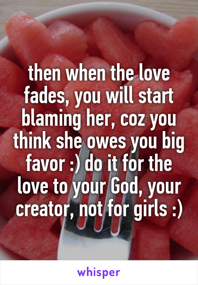 then when the love fades, you will start blaming her, coz you think she owes you big favor :) do it for the love to your God, your creator, not for girls :)