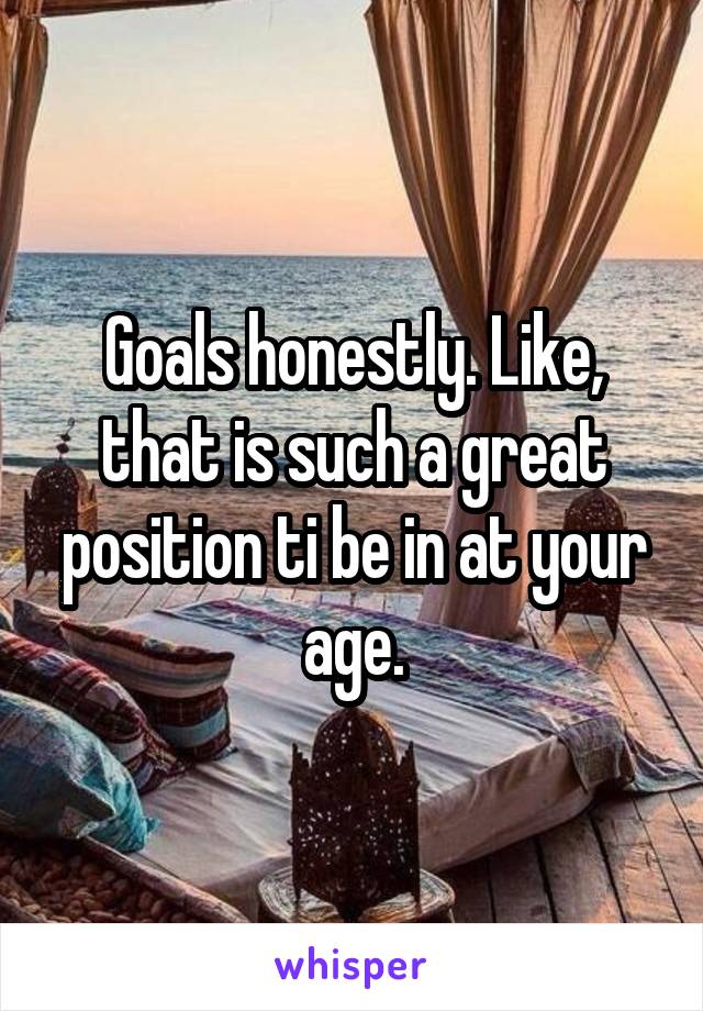 Goals honestly. Like, that is such a great position ti be in at your age.