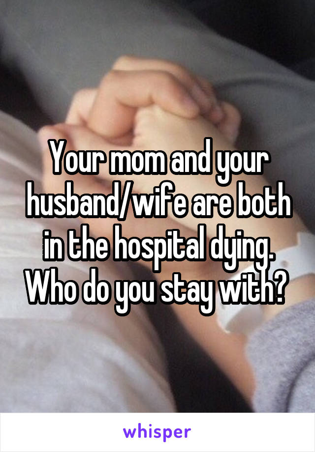 Your mom and your husband/wife are both in the hospital dying. Who do you stay with? 