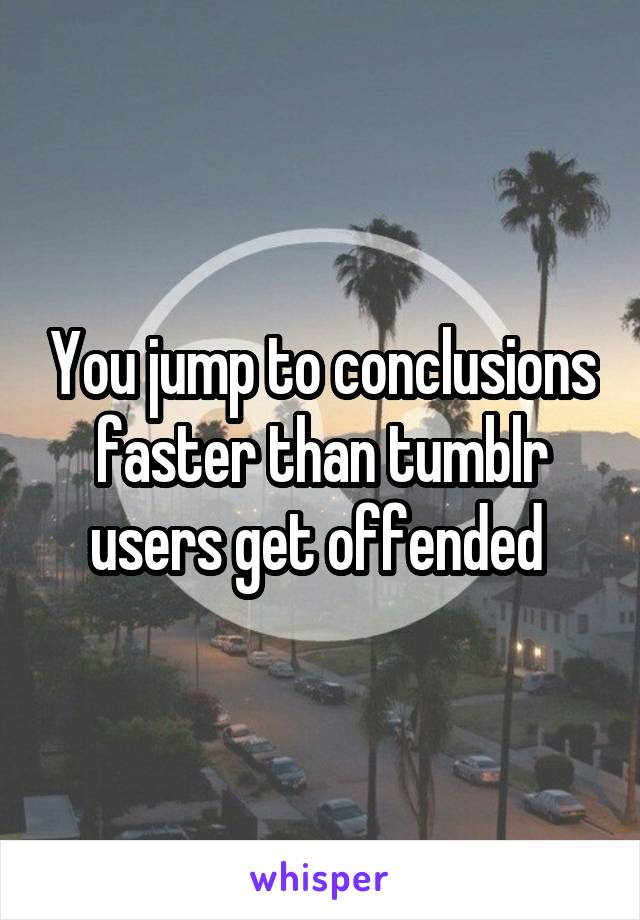 You jump to conclusions faster than tumblr users get offended 