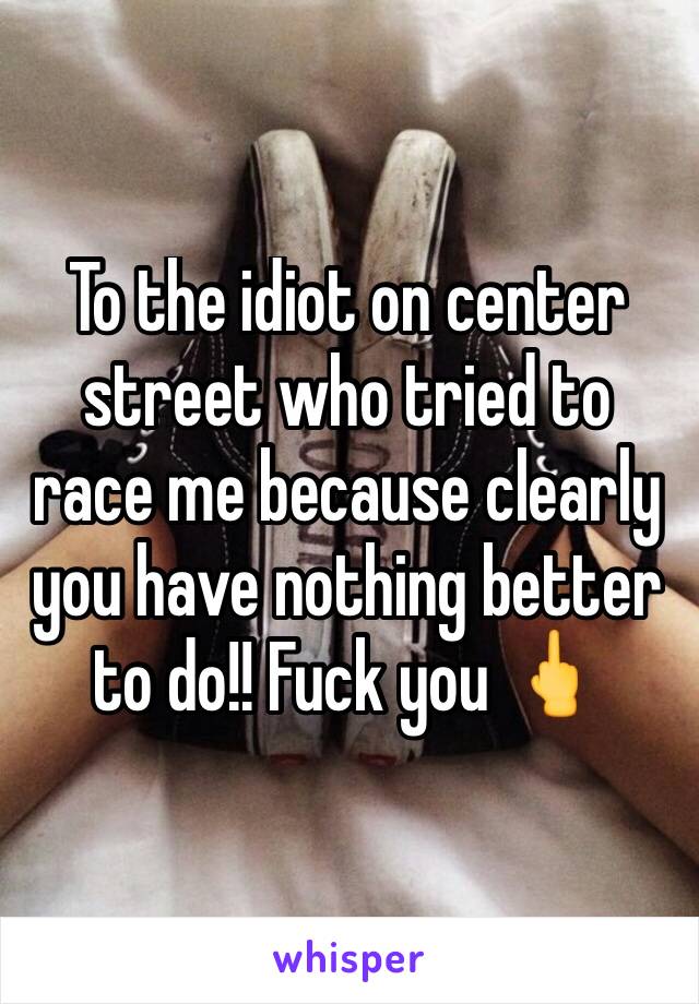 To the idiot on center street who tried to race me because clearly you have nothing better to do!! Fuck you 🖕