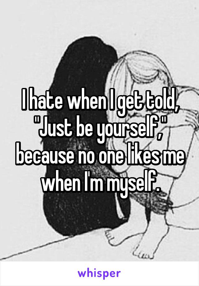 I hate when I get told, "Just be yourself," because no one likes me when I'm myself.