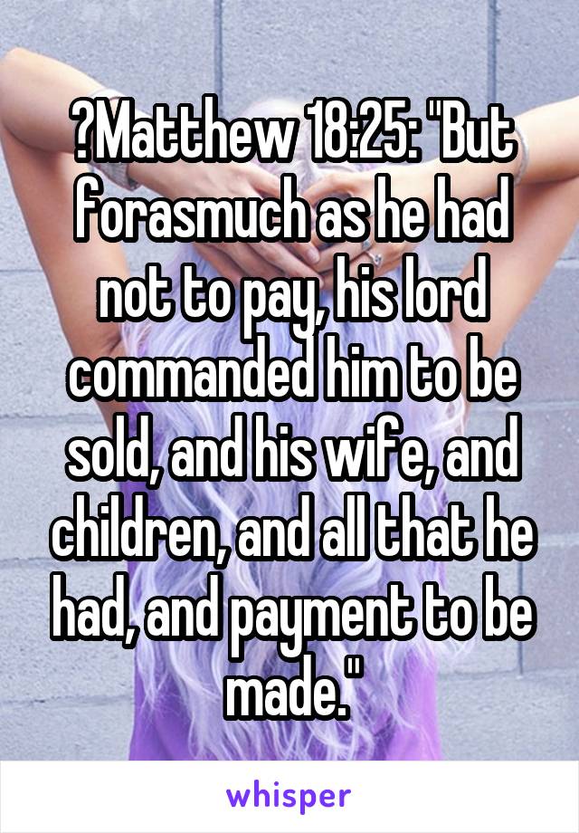 	Matthew 18:25: "But forasmuch as he had not to pay, his lord commanded him to be sold, and his wife, and children, and all that he had, and payment to be made."