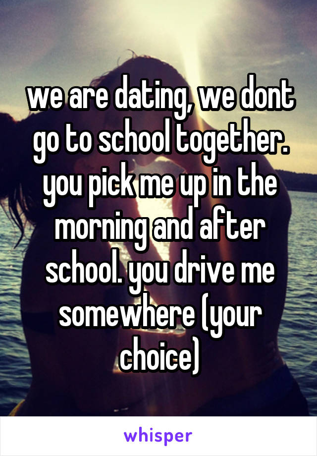 we are dating, we dont go to school together. you pick me up in the morning and after school. you drive me somewhere (your choice)
