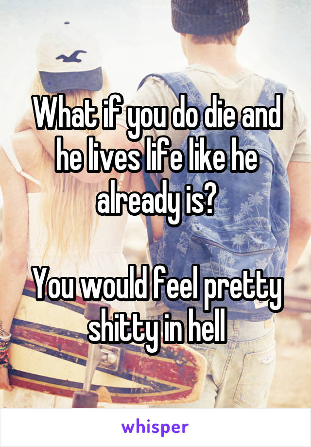 What if you do die and he lives life like he already is?

You would feel pretty shitty in hell