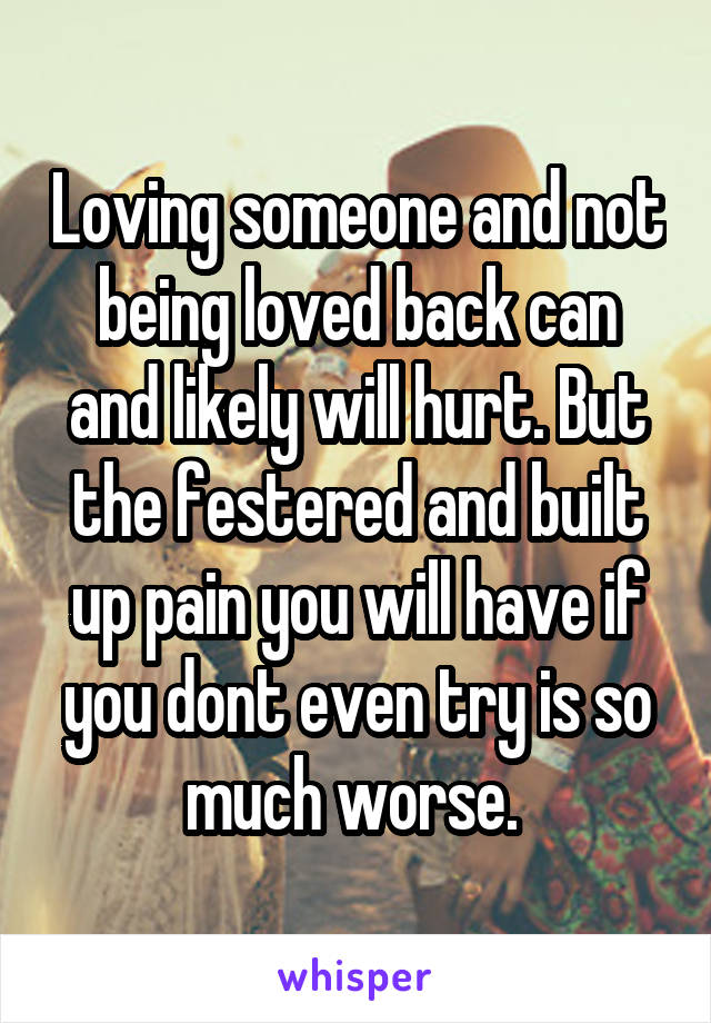 Loving someone and not being loved back can and likely will hurt. But the festered and built up pain you will have if you dont even try is so much worse. 