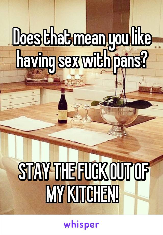 Does that mean you like having sex with pans?




 STAY THE FUCK OUT OF MY KITCHEN!
