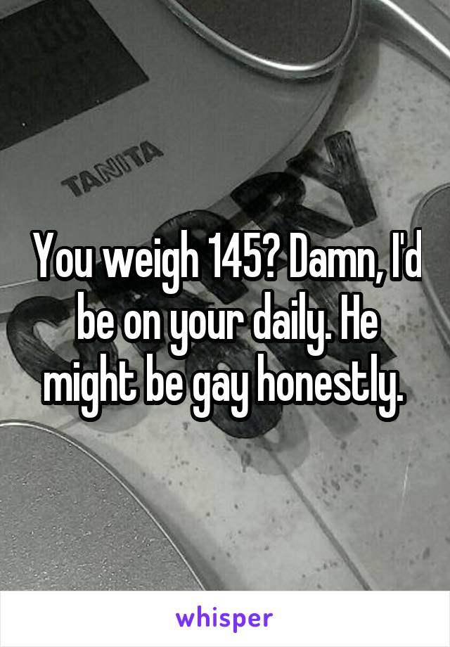 You weigh 145? Damn, I'd be on your daily. He might be gay honestly. 