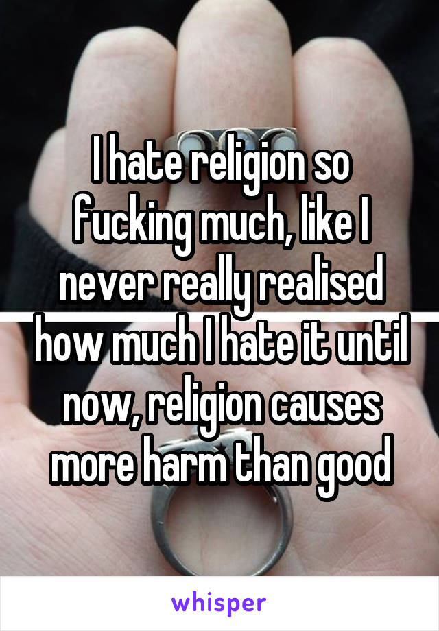 I hate religion so fucking much, like I never really realised how much I hate it until now, religion causes more harm than good