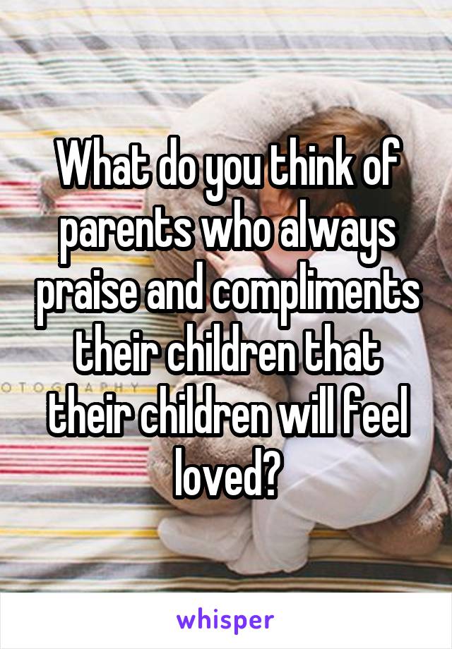What do you think of parents who always praise and compliments their children that their children will feel loved?