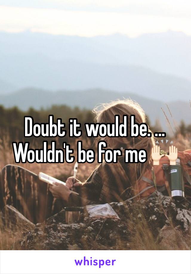 Doubt it would be. ... Wouldn't be for me 🙌🏻