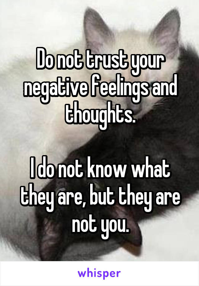 Do not trust your negative feelings and thoughts.

I do not know what they are, but they are not you.