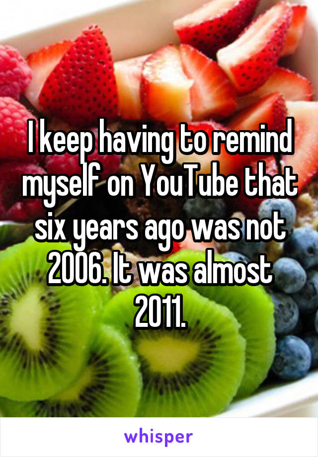 I keep having to remind myself on YouTube that six years ago was not 2006. It was almost 2011.
