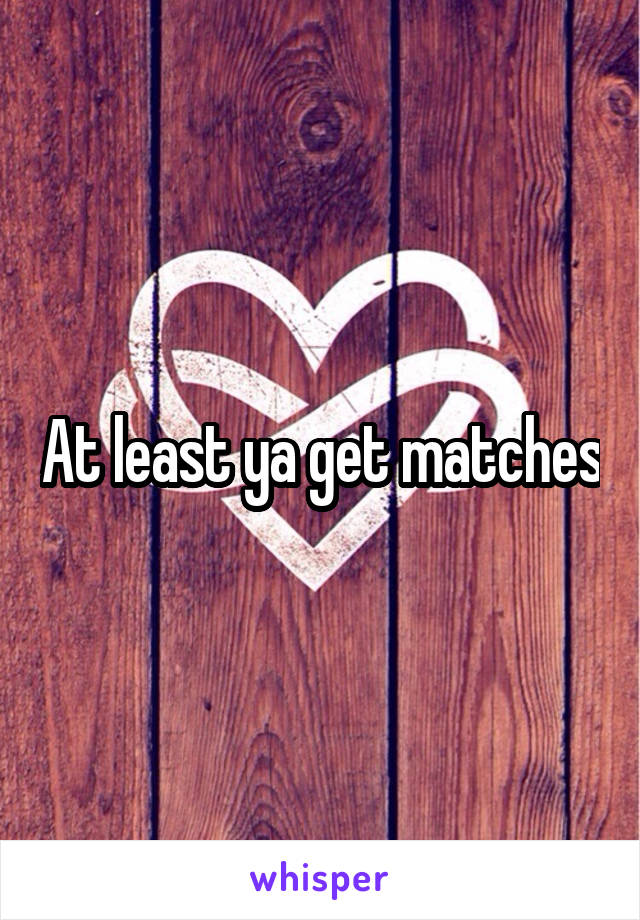 At least ya get matches