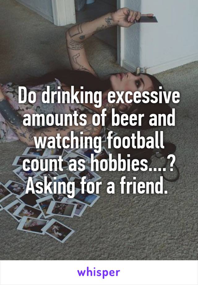 Do drinking excessive amounts of beer and watching football count as hobbies....? Asking for a friend. 