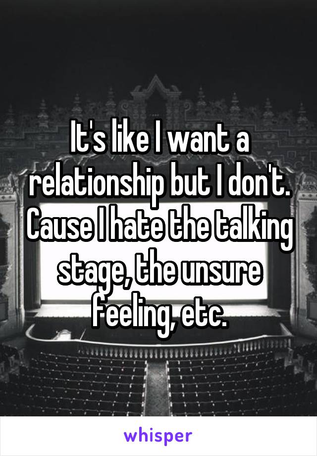 It's like I want a relationship but I don't. Cause I hate the talking stage, the unsure feeling, etc.