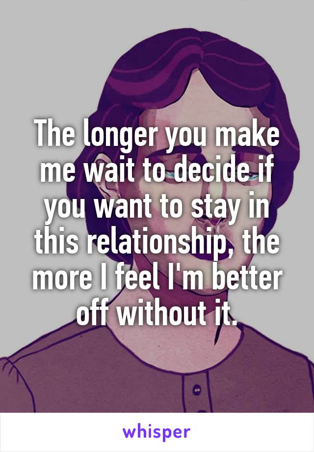 The longer you make me wait to decide if you want to stay in this relationship, the more I feel I'm better off without it.