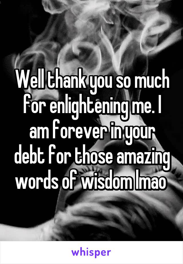 Well thank you so much for enlightening me. I am forever in your debt for those amazing words of wisdom lmao 