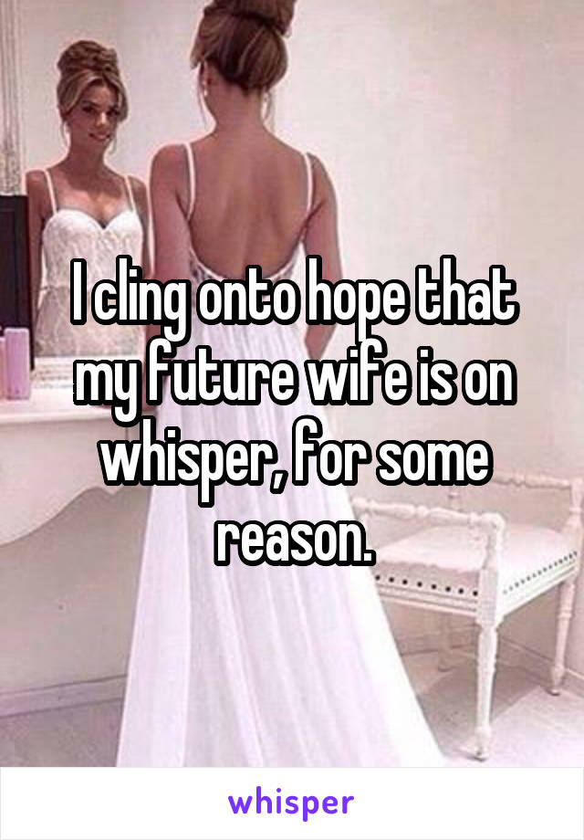 I cling onto hope that my future wife is on whisper, for some reason.