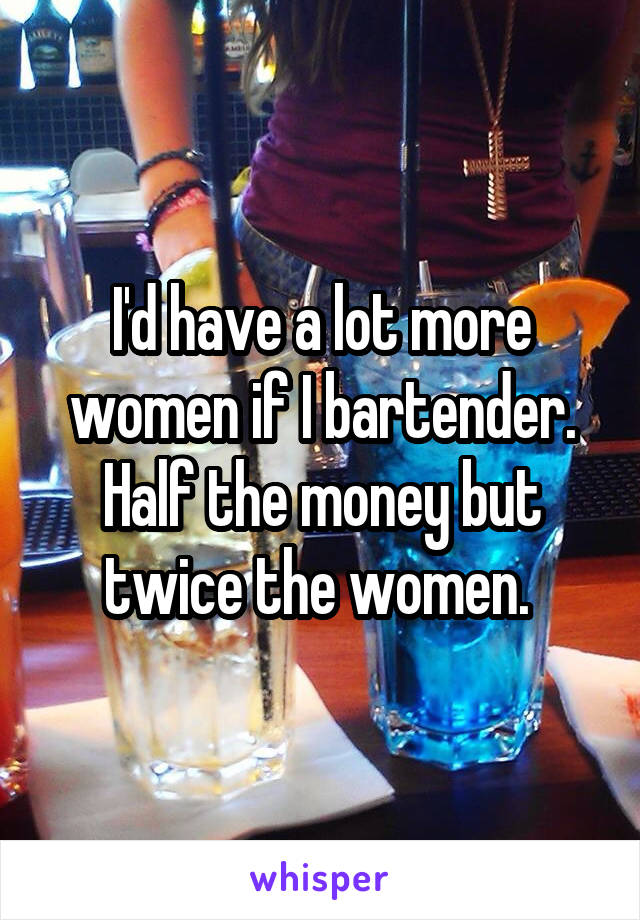 I'd have a lot more women if I bartender. Half the money but twice the women. 
