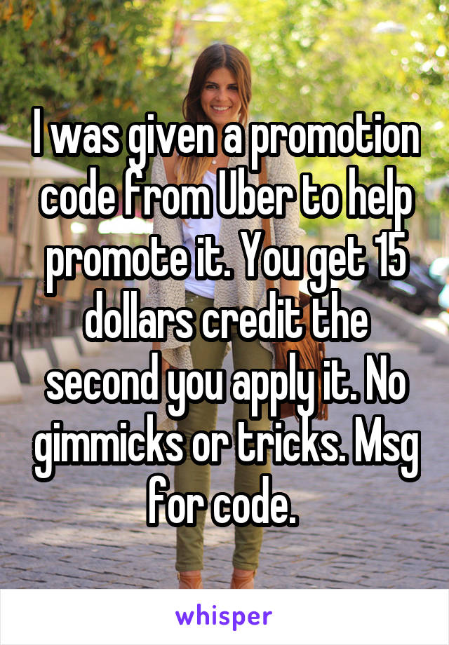 I was given a promotion code from Uber to help promote it. You get 15 dollars credit the second you apply it. No gimmicks or tricks. Msg for code. 