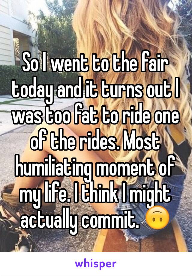 So I went to the fair today and it turns out I was too fat to ride one of the rides. Most humiliating moment of my life. I think I might actually commit. 🙃