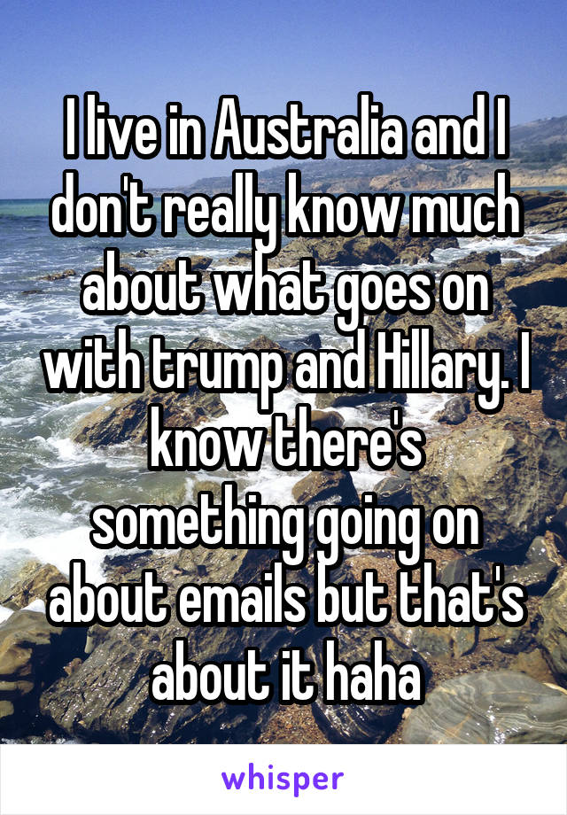 I live in Australia and I don't really know much about what goes on with trump and Hillary. I know there's something going on about emails but that's about it haha
