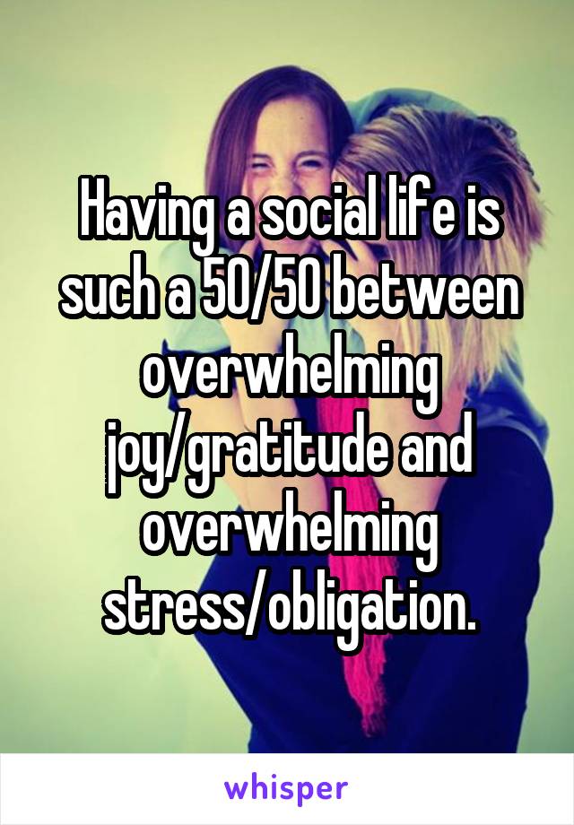 Having a social life is such a 50/50 between overwhelming joy/gratitude and overwhelming stress/obligation.