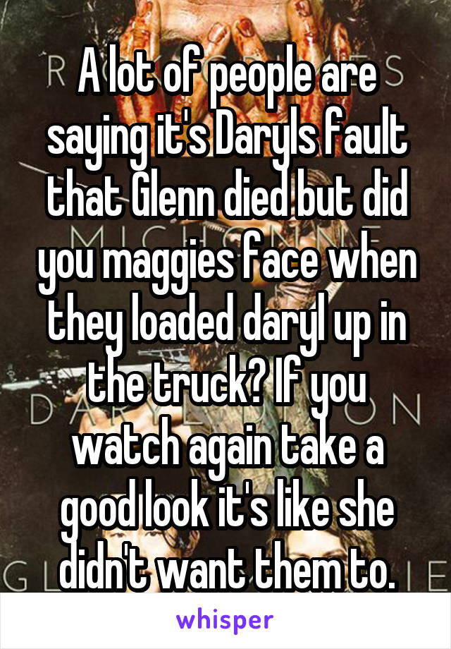 A lot of people are saying it's Daryls fault that Glenn died but did you maggies face when they loaded daryl up in the truck? If you watch again take a good look it's like she didn't want them to.