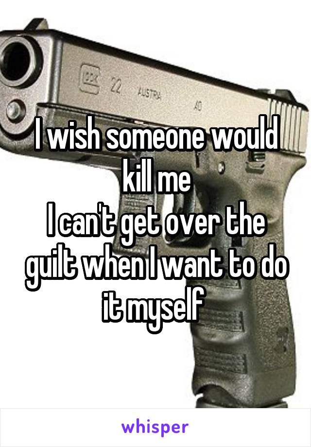I wish someone would kill me
I can't get over the guilt when I want to do it myself 