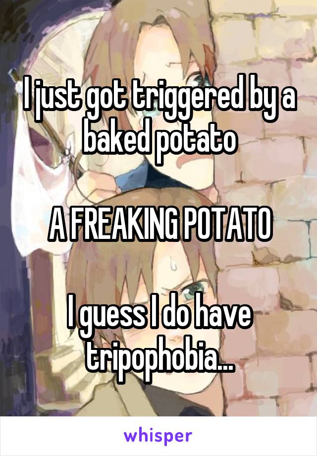I just got triggered by a baked potato

A FREAKING POTATO

I guess I do have tripophobia...