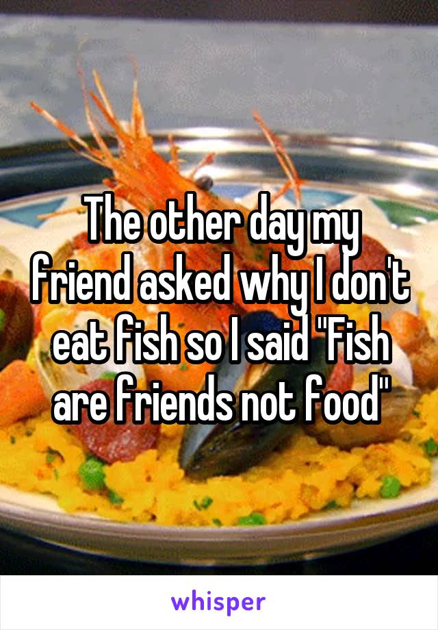 The other day my friend asked why I don't eat fish so I said "Fish are friends not food"
