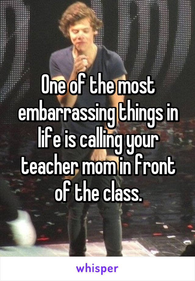 One of the most embarrassing things in life is calling your teacher mom in front of the class.