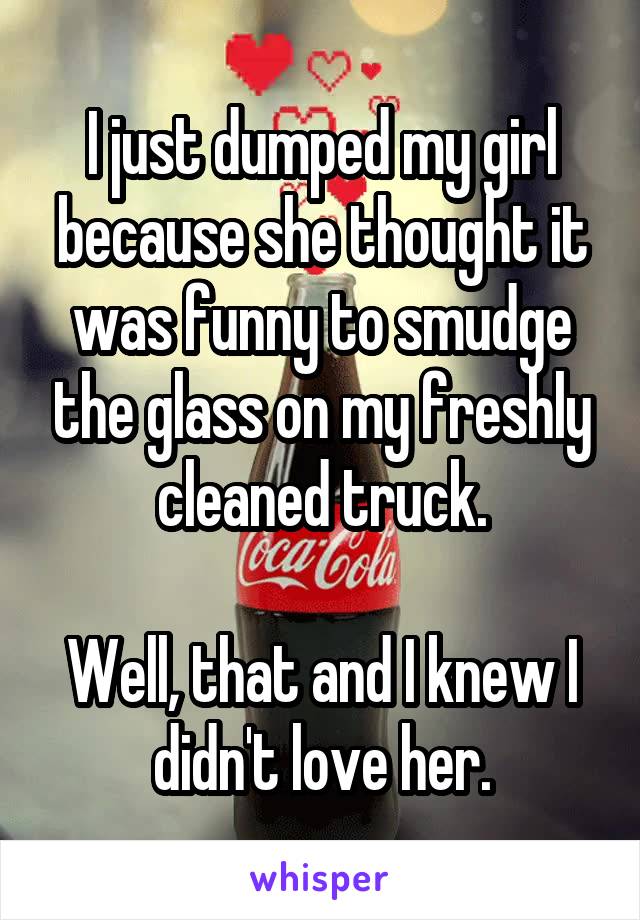 I just dumped my girl because she thought it was funny to smudge the glass on my freshly cleaned truck.

Well, that and I knew I didn't love her.