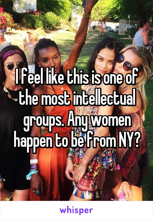 I feel like this is one of the most intellectual groups. Any women happen to be from NY?