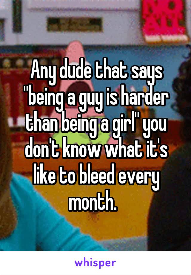 Any dude that says "being a guy is harder than being a girl" you don't know what it's like to bleed every month.  