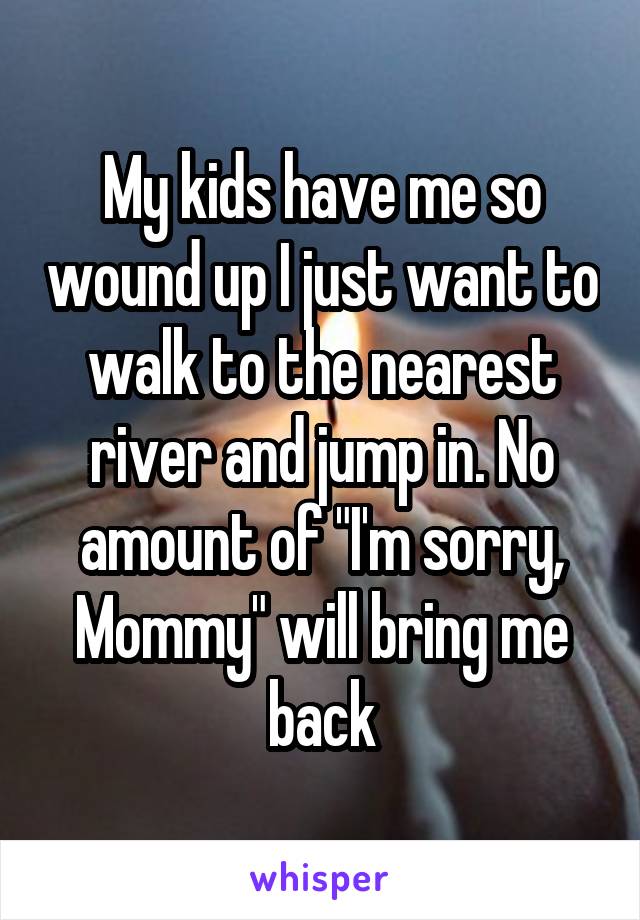 My kids have me so wound up I just want to walk to the nearest river and jump in. No amount of "I'm sorry, Mommy" will bring me back
