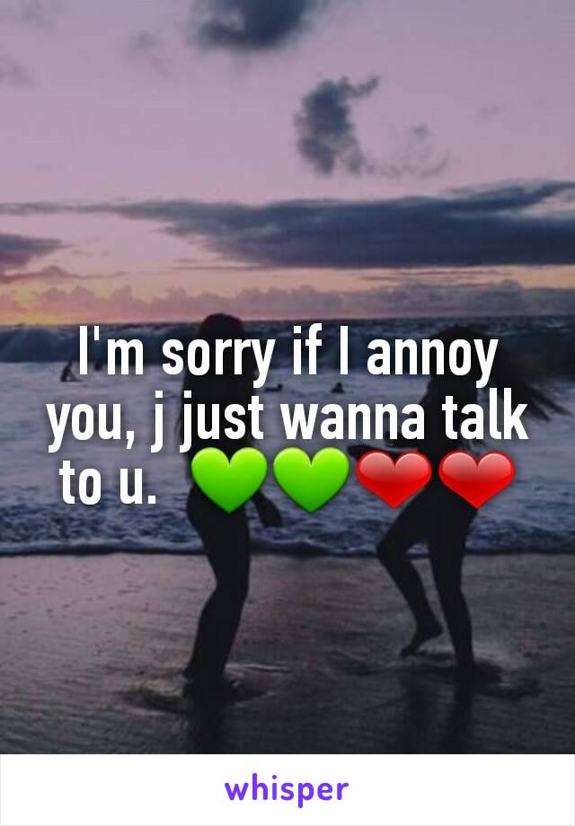 I'm sorry if I annoy you, j just wanna talk to u.  💚💚❤❤