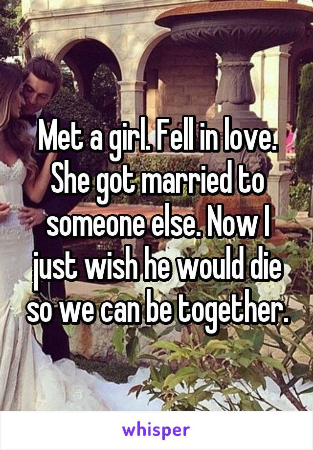 Met a girl. Fell in love. She got married to someone else. Now I just wish he would die so we can be together.