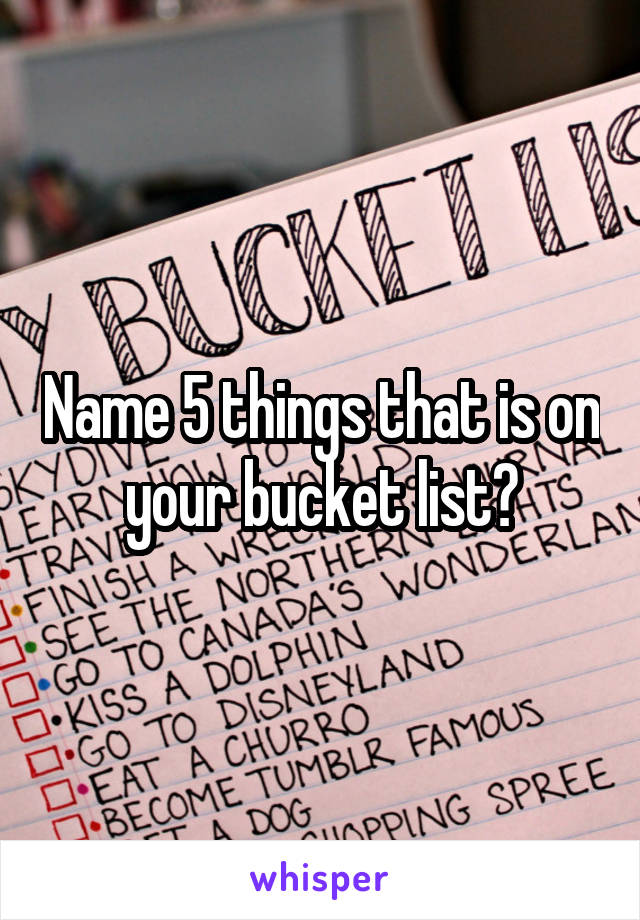 Name 5 things that is on your bucket list?
