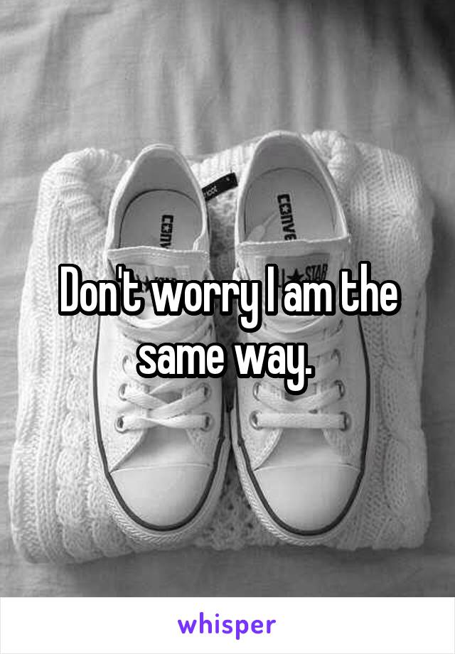 Don't worry I am the same way. 