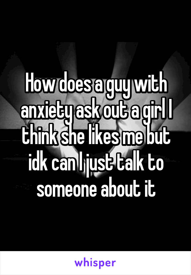 How does a guy with anxiety ask out a girl I think she likes me but idk can I just talk to someone about it