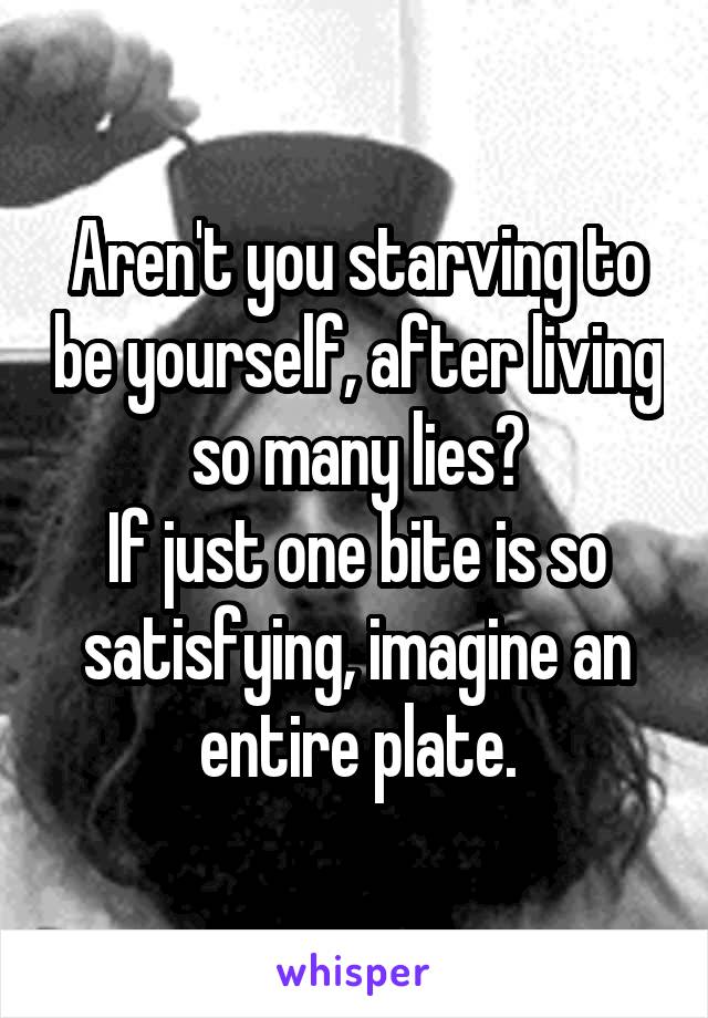 Aren't you starving to be yourself, after living so many lies?
If just one bite is so satisfying, imagine an entire plate.
