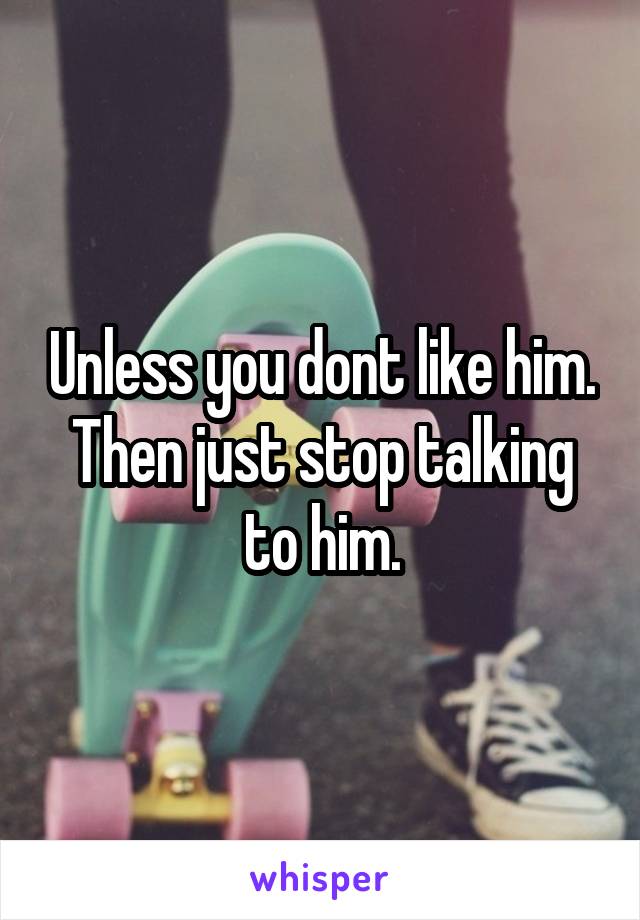 Unless you dont like him. Then just stop talking to him.