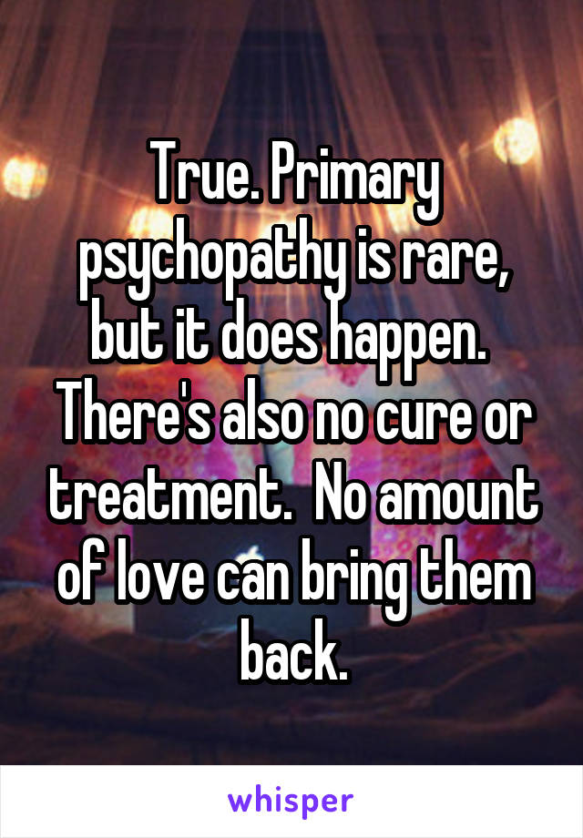 True. Primary psychopathy is rare, but it does happen.  There's also no cure or treatment.  No amount of love can bring them back.