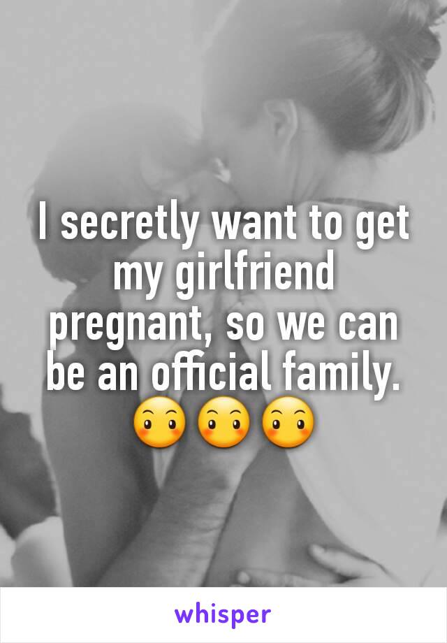 I secretly want to get my girlfriend pregnant, so we can be an official family.😶😶😶