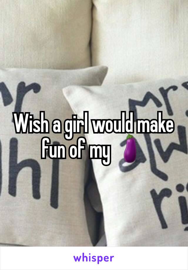 Wish a girl would make fun of my 🍆