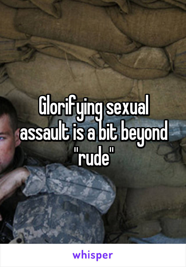 Glorifying sexual assault is a bit beyond "rude"