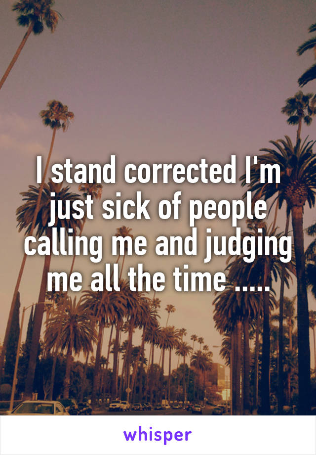 I stand corrected I'm just sick of people calling me and judging me all the time .....